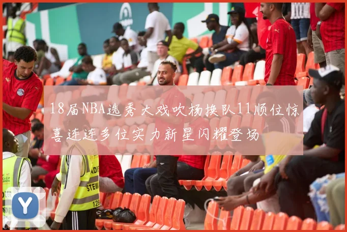 18届NBA选秀大戏吹杨换队11顺位惊喜连连多位实力新星闪耀登场