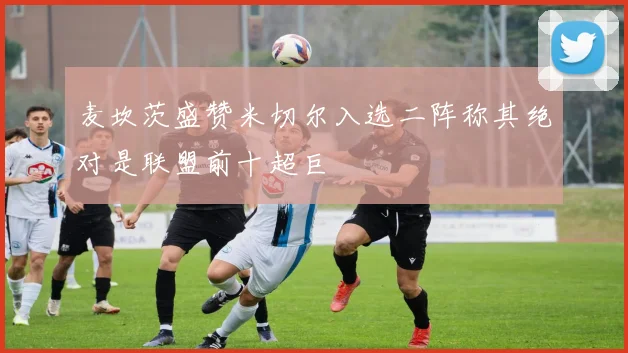 麦坎茨盛赞米切尔入选二阵称其绝对是联盟前十超巨