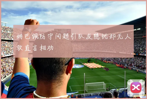 姆巴佩防守问题引队友隐忧却无人敢直言相劝