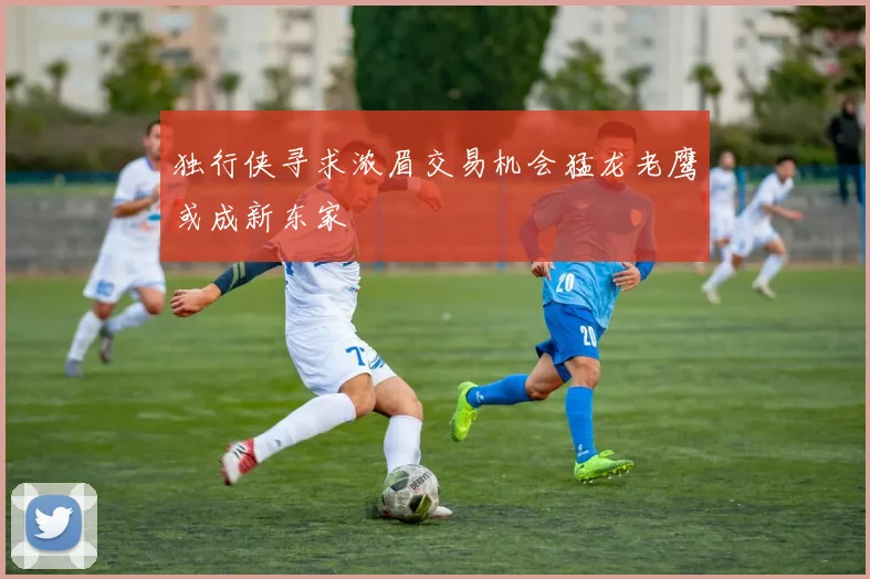 独行侠寻求浓眉交易机会猛龙老鹰或成新东家