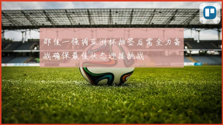 邵佳一强调亚洲杯抽签后需全力备战确保最佳状态迎接挑战