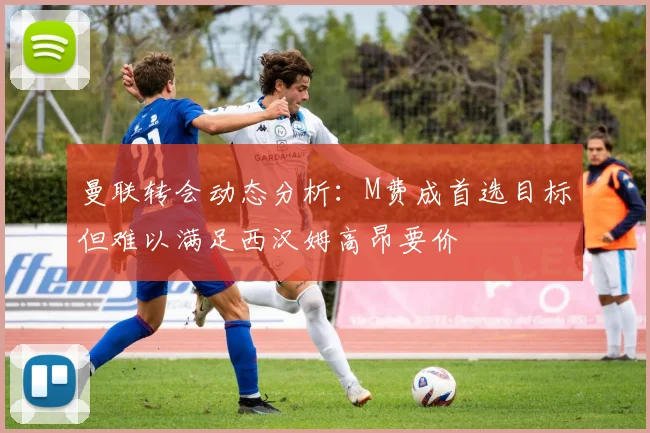 曼联转会动态分析：M费成首选目标但难以满足西汉姆高昂要价