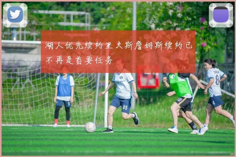 湖人优先续约里夫斯詹姆斯续约已不再是首要任务