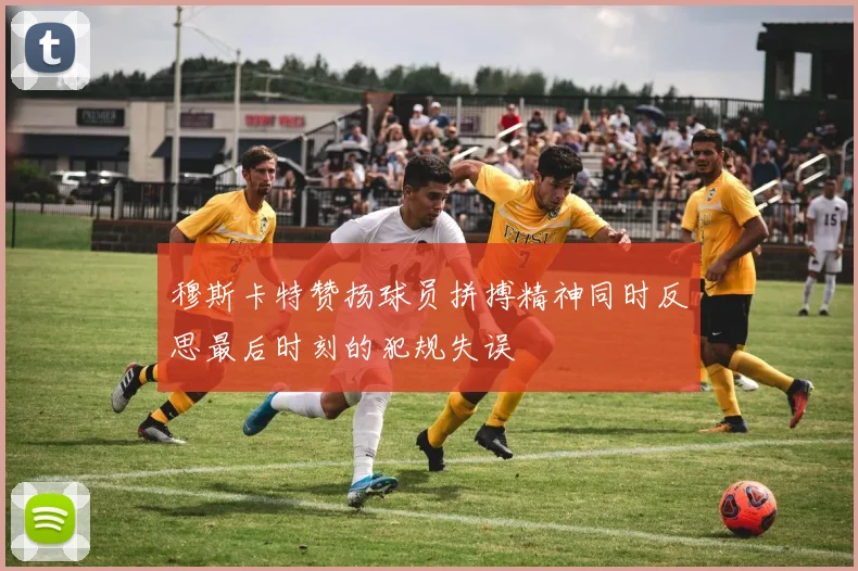 穆斯卡特赞扬球员拼搏精神同时反思最后时刻的犯规失误