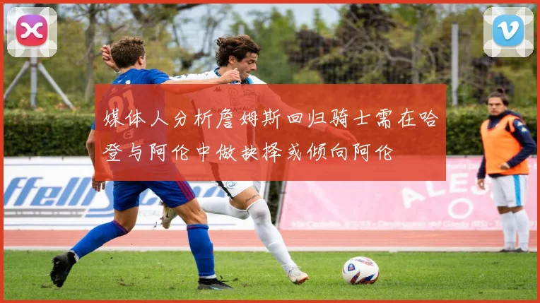 媒体人分析詹姆斯回归骑士需在哈登与阿伦中做抉择或倾向阿伦
