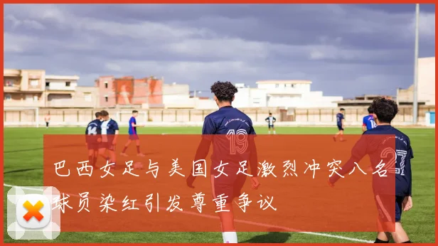 巴西女足与美国女足激烈冲突八名球员染红引发尊重争议
