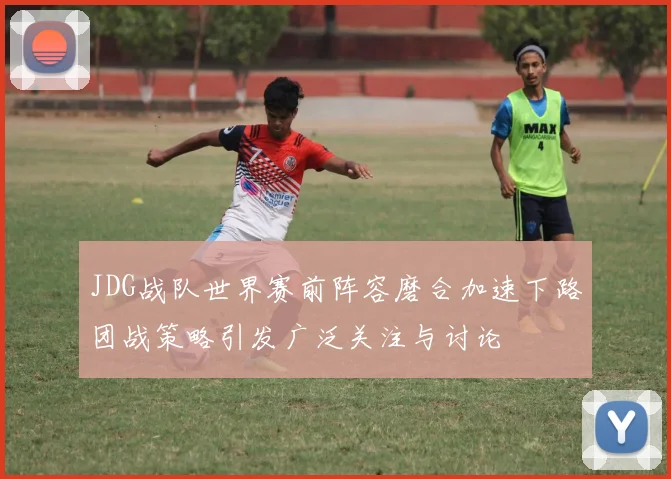 JDG战队世界赛前阵容磨合加速下路团战策略引发广泛关注与讨论