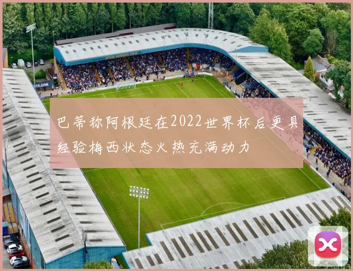巴蒂称阿根廷在2022世界杯后更具经验梅西状态火热充满动力