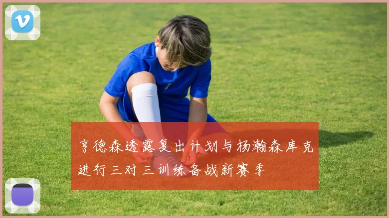 亨德森透露复出计划与杨瀚森库克进行三对三训练备战新赛季