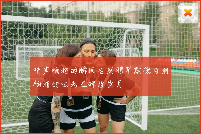 哨声响起的瞬间告别穆罕默德与利物浦的法老王辉煌岁月