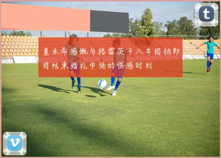 基米希感慨与格雷茨卡八年搭档即将结束婚礼中场的伤感时刻