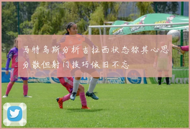 马特乌斯分析吉拉西状态称其心思分散但射门技巧依旧不忘