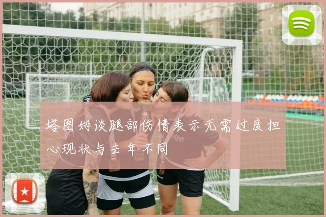 塔图姆谈腿部伤情表示无需过度担心现状与去年不同