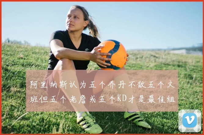 阿里纳斯认为五个乔丹不敌五个文班但五个老詹或五个KD才是最佳组合