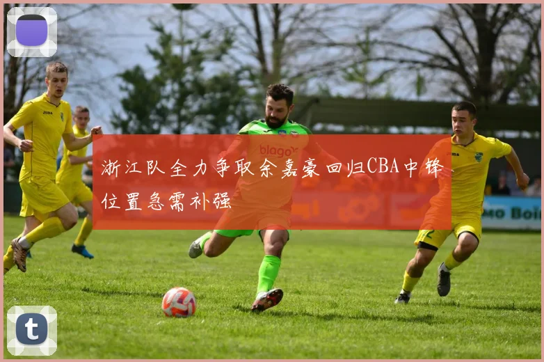 浙江队全力争取余嘉豪回归CBA中锋位置急需补强