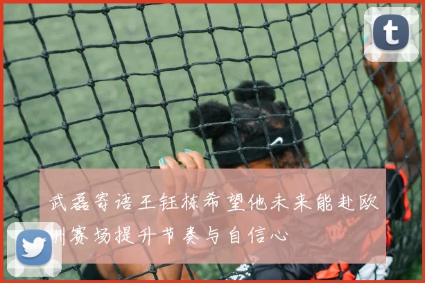 武磊寄语王钰栋希望他未来能赴欧洲赛场提升节奏与自信心