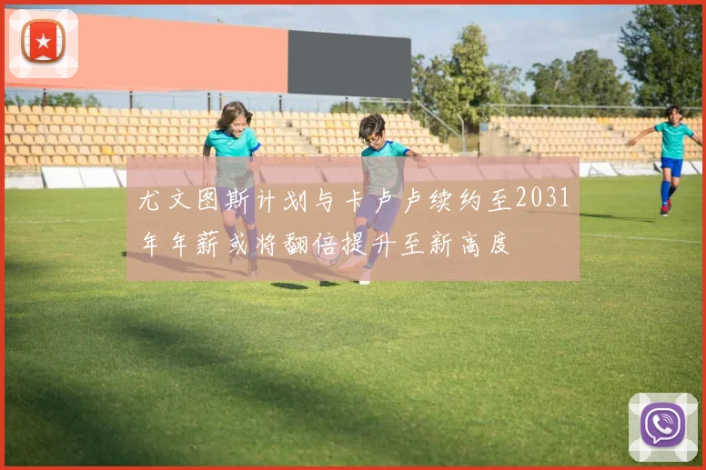 尤文图斯计划与卡卢卢续约至2031年年薪或将翻倍提升至新高度