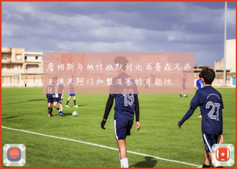 詹姆斯与纳什幽默讨论汤普森兄弟互换及阿门加盟活塞的可能性