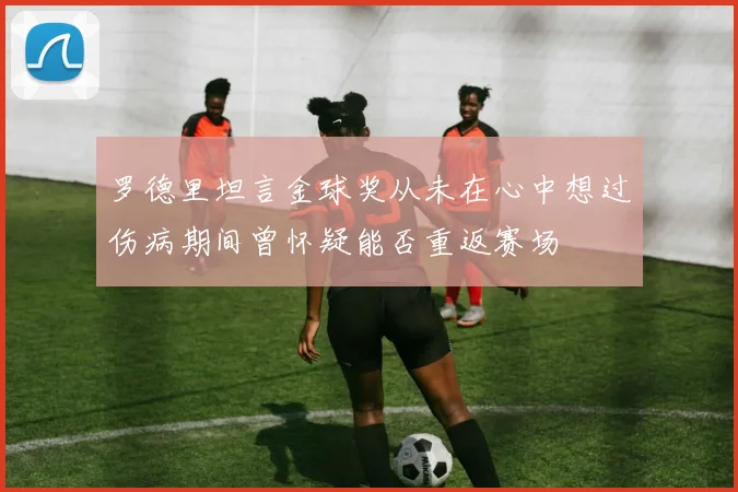 罗德里坦言金球奖从未在心中想过伤病期间曾怀疑能否重返赛场