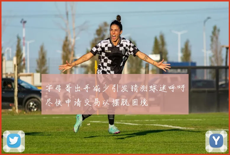 字母哥出手减少引发猜测球迷呼吁尽快申请交易以摆脱困境